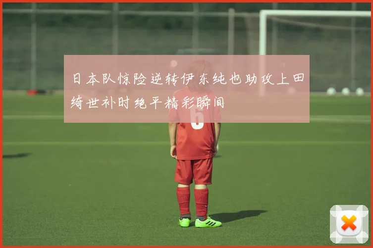 日本队惊险逆转伊东纯也助攻上田绮世补时绝平精彩瞬间