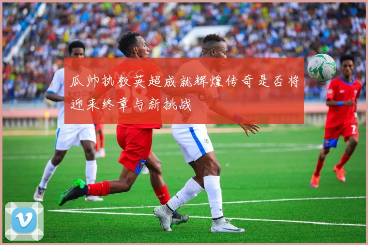 瓜帅执教英超成就辉煌传奇是否将迎来终章与新挑战