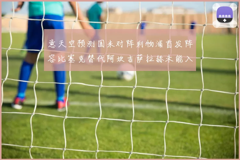 意天空预测国米对阵利物浦首发阵容比塞克替代阿坎吉萨拉赫未能入选