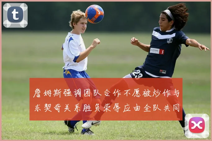 詹姆斯强调团队合作不愿被炒作与东契奇关系胜负荣辱应由全队共同承担