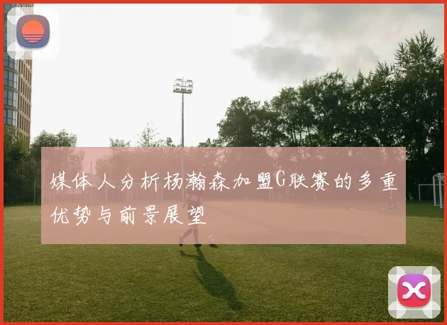 媒体人分析杨瀚森加盟G联赛的多重优势与前景展望