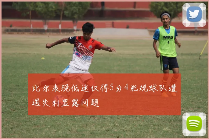 比尔表现低迷仅得5分4犯规球队遭遇失利显露问题