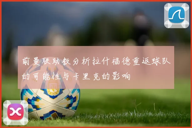 前曼联助教分析拉什福德重返球队的可能性与卡里克的影响