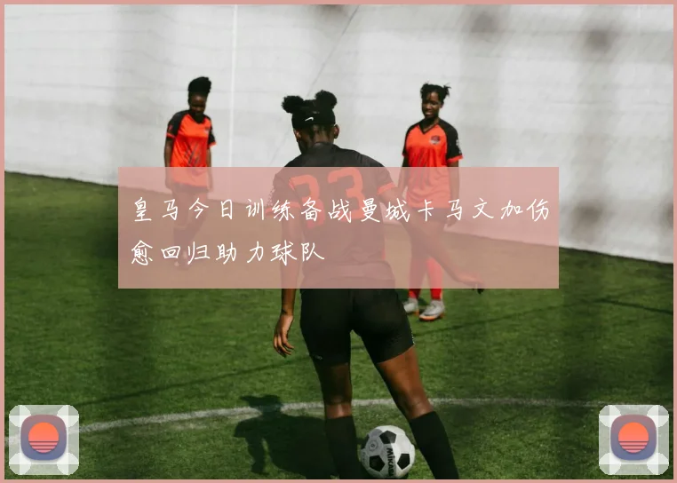 皇马今日训练备战曼城卡马文加伤愈回归助力球队