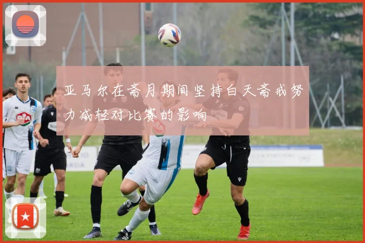 亚马尔在斋月期间坚持白天斋戒努力减轻对比赛的影响