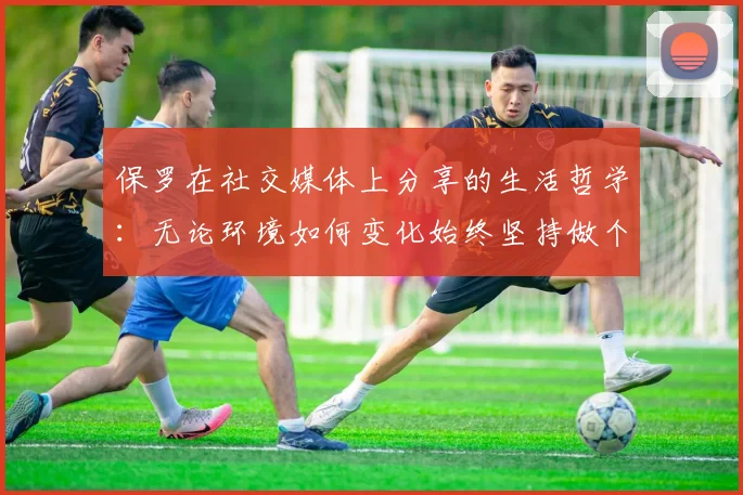 保罗在社交媒体上分享的生活哲学：无论环境如何变化始终坚持做个好人