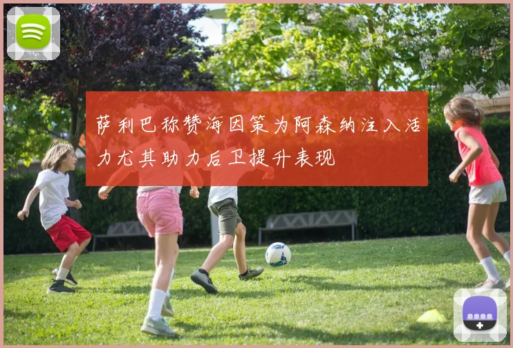 萨利巴称赞海因策为阿森纳注入活力尤其助力后卫提升表现