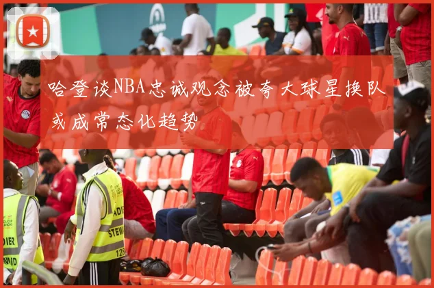 哈登谈NBA忠诚观念被夸大球星换队或成常态化趋势