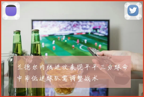 兰德尔内线进攻表现平平三分球命中率低迷球队需调整战术