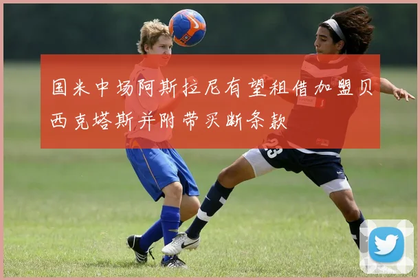 国米中场阿斯拉尼有望租借加盟贝西克塔斯并附带买断条款