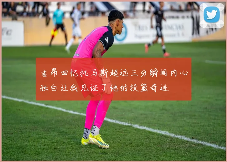 吉昂回忆托马斯超远三分瞬间内心独白让我见证了他的投篮奇迹