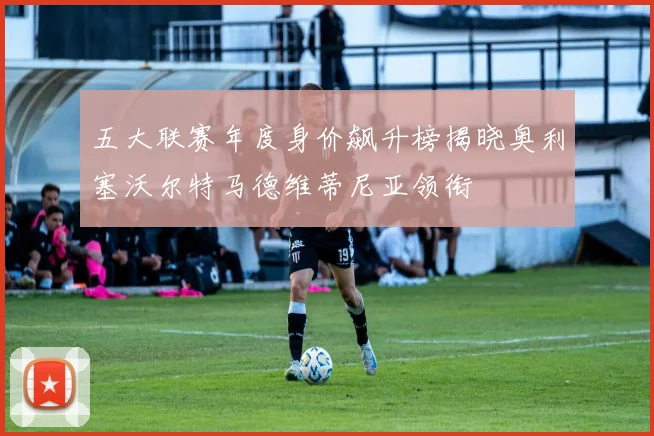 五大联赛年度身价飙升榜揭晓奥利塞沃尔特马德维蒂尼亚领衔