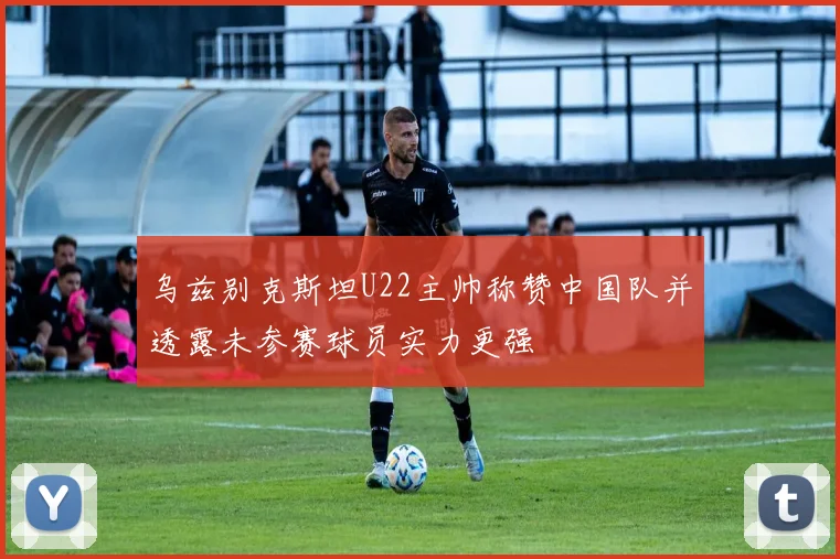 乌兹别克斯坦U22主帅称赞中国队并透露未参赛球员实力更强