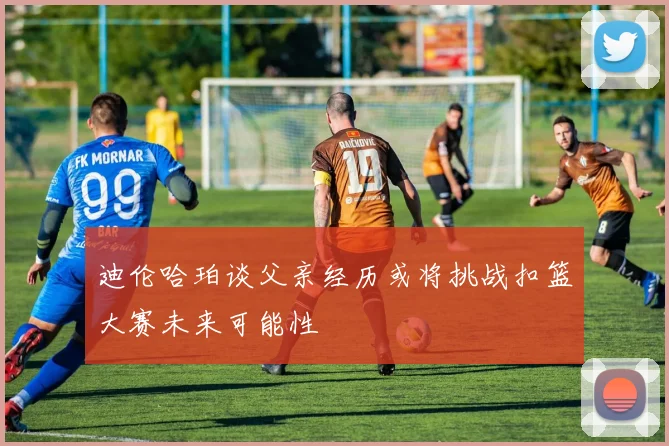 迪伦哈珀谈父亲经历或将挑战扣篮大赛未来可能性
