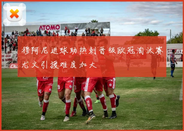 穆阿尼进球助热刺晋级欧冠淘汰赛尤文引援难度加大