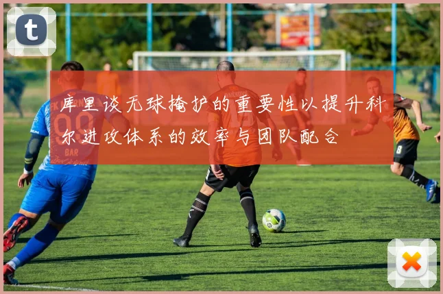 库里谈无球掩护的重要性以提升科尔进攻体系的效率与团队配合