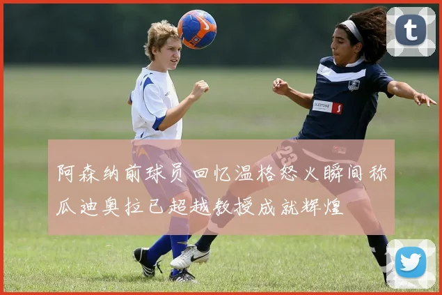 阿森纳前球员回忆温格怒火瞬间称瓜迪奥拉已超越教授成就辉煌