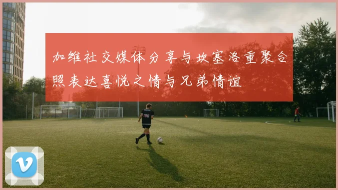 加维社交媒体分享与坎塞洛重聚合照表达喜悦之情与兄弟情谊