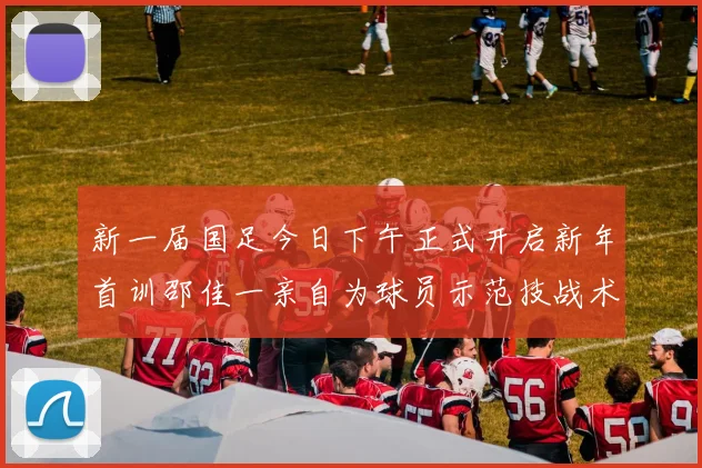 新一届国足今日下午正式开启新年首训邵佳一亲自为球员示范技战术