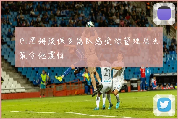 巴图姆谈保罗离队感受称管理层决策令他震惊