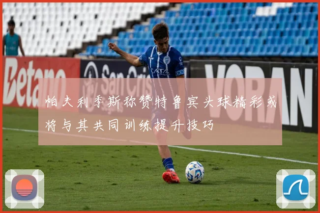 帕夫利季斯称赞特鲁宾头球精彩或将与其共同训练提升技巧