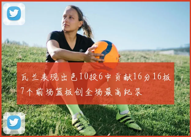 瓦兰表现出色10投6中贡献16分16板7个前场篮板创全场最高纪录