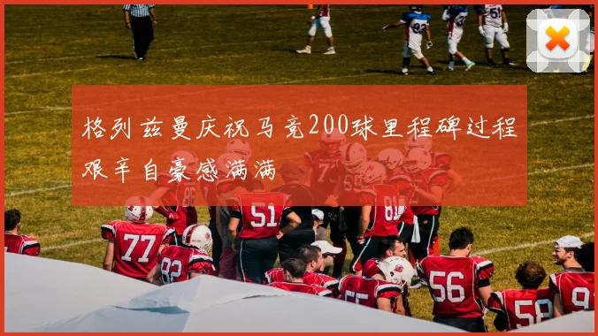 格列兹曼庆祝马竞200球里程碑过程艰辛自豪感满满