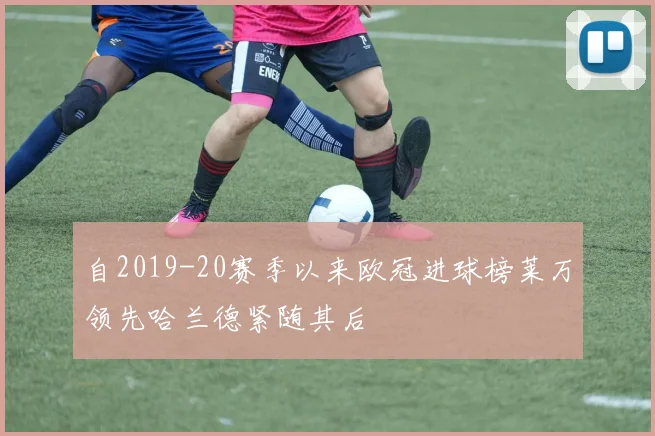 自2019-20赛季以来欧冠进球榜莱万领先哈兰德紧随其后