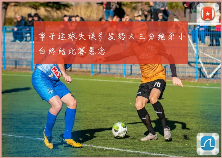 华子运球失误引发怒火三分绝杀小白终结比赛悬念
