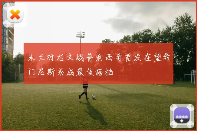 米兰对尤文战普利西奇首发在望希门尼斯或成最佳搭档