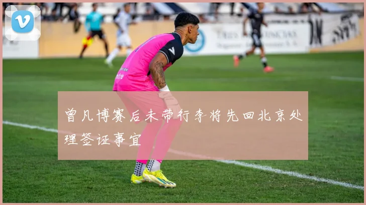 曾凡博赛后未带行李将先回北京处理签证事宜