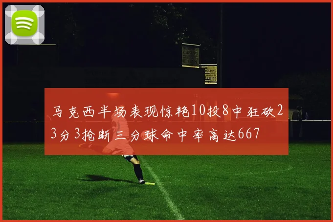 马克西半场表现惊艳10投8中狂砍23分3抢断三分球命中率高达667