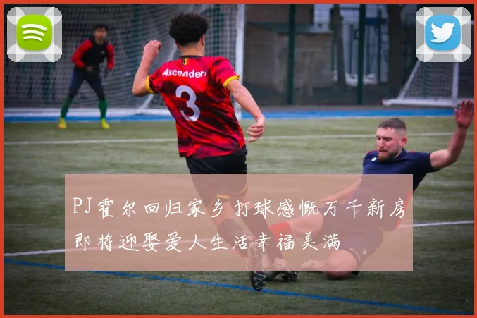 PJ霍尔回归家乡打球感慨万千新房即将迎娶爱人生活幸福美满