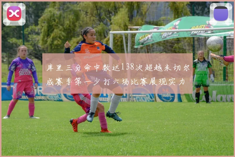 库里三分命中数达138次超越米切尔成赛季第一少打六场比赛展现实力