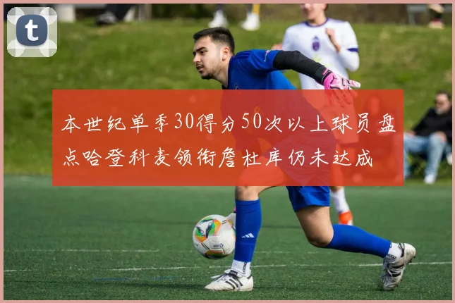 本世纪单季30得分50次以上球员盘点哈登科麦领衔詹杜库仍未达成