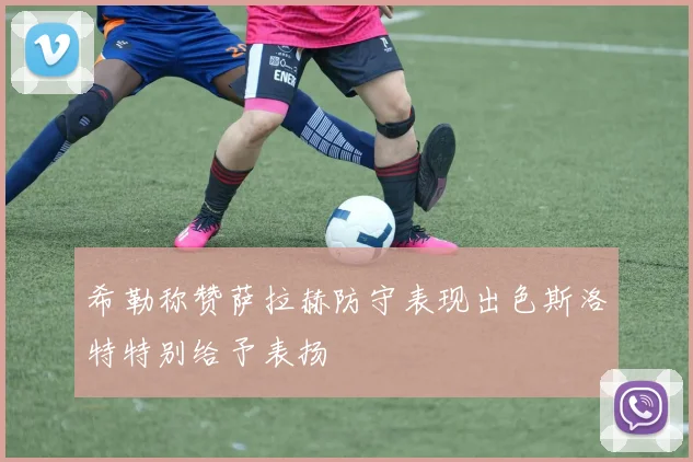 希勒称赞萨拉赫防守表现出色斯洛特特别给予表扬