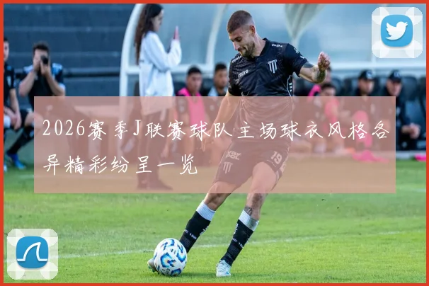 2026赛季J联赛球队主场球衣风格各异精彩纷呈一览