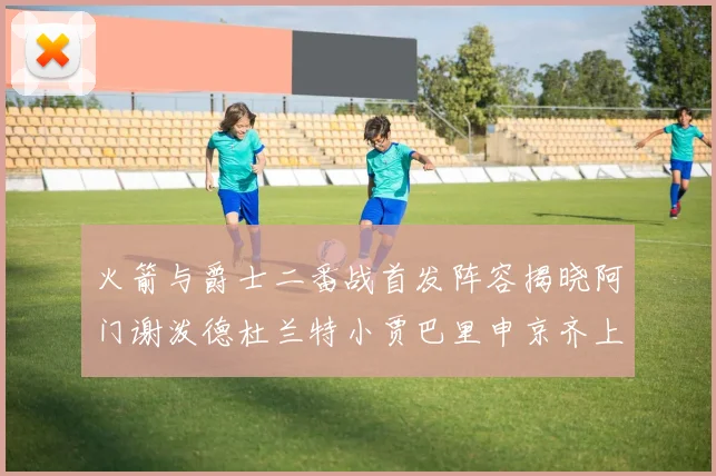 火箭与爵士二番战首发阵容揭晓阿门谢泼德杜兰特小贾巴里申京齐上阵