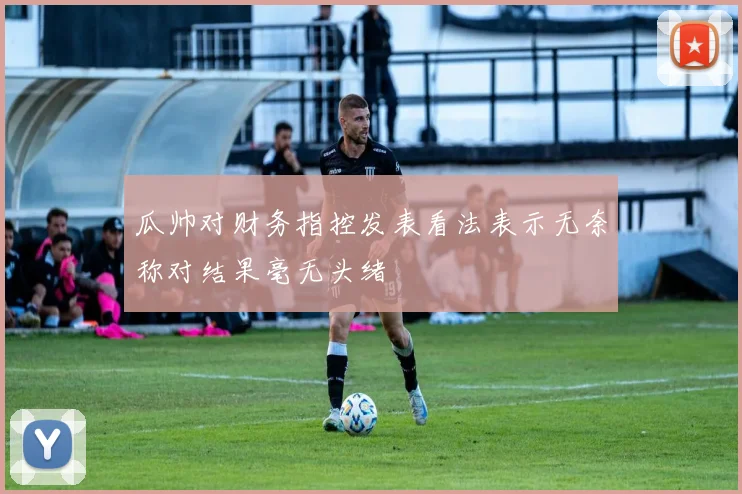 瓜帅对财务指控发表看法表示无奈称对结果毫无头绪